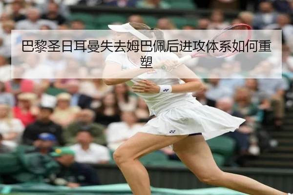 巴黎圣日耳曼失去姆巴佩后进攻体系如何重塑